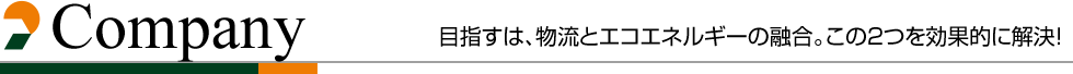 Company
                  目指すは、物流とエコエネルギーの融合。この２つを効果的に解決！ 