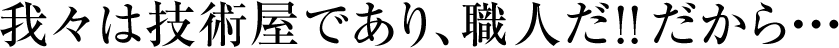 我々は技術屋であり、職人だ！！だから・・・