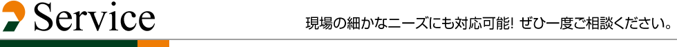 Service 現場の細かなニーズにも対応可能！ ぜひ一度ご相談ください。 