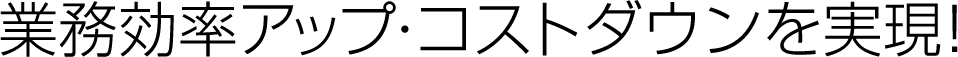 業務効率アップ・コストダウンを実現！